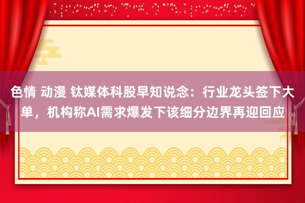 色情 动漫 钛媒体科股早知说念：行业龙头签下大单，机构称AI需求爆发下该细分边界再迎回应