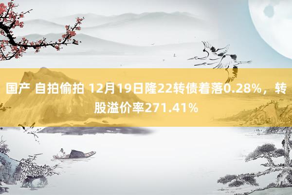 国产 自拍偷拍 12月19日隆22转债着落0.28%，转股溢价率271.41%