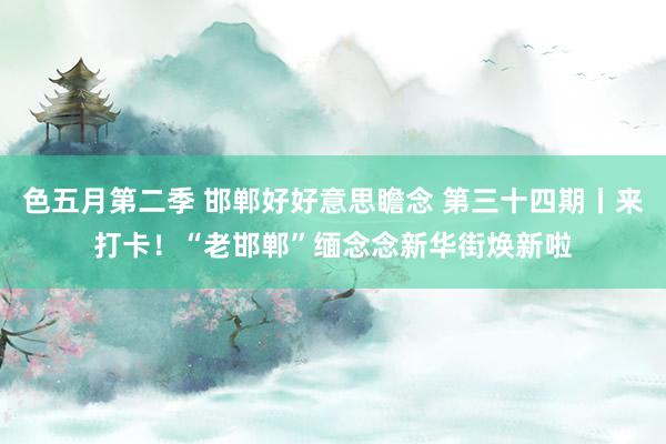 色五月第二季 邯郸好好意思瞻念 第三十四期丨来打卡！“老邯郸”缅念念新华街焕新啦