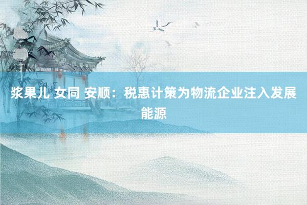 浆果儿 女同 安顺：税惠计策为物流企业注入发展能源