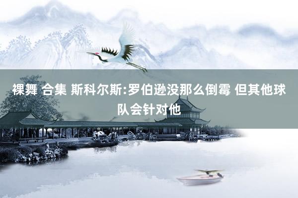 裸舞 合集 斯科尔斯:罗伯逊没那么倒霉 但其他球队会针对他
