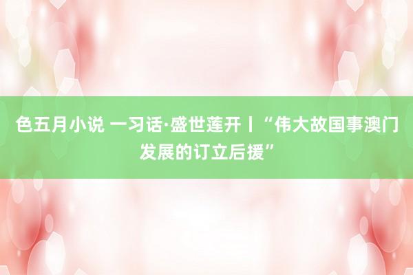 色五月小说 一习话·盛世莲开丨“伟大故国事澳门发展的订立后援”