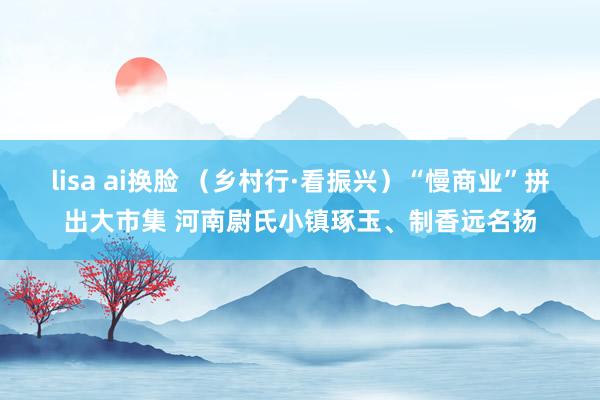 lisa ai换脸 （乡村行·看振兴）“慢商业”拼出大市集 河南尉氏小镇琢玉、制香远名扬