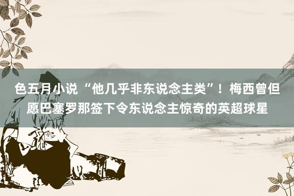 色五月小说 “他几乎非东说念主类”！梅西曾但愿巴塞罗那签下令东说念主惊奇的英超球星
