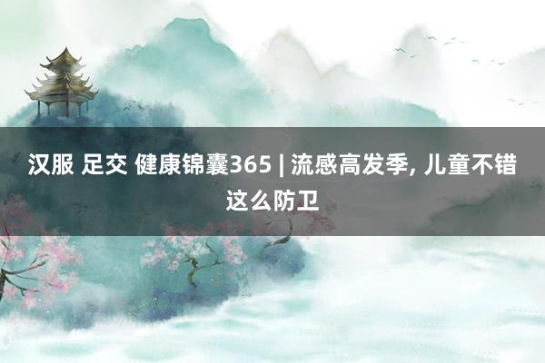 汉服 足交 健康锦囊365 | 流感高发季， 儿童不错这么防卫