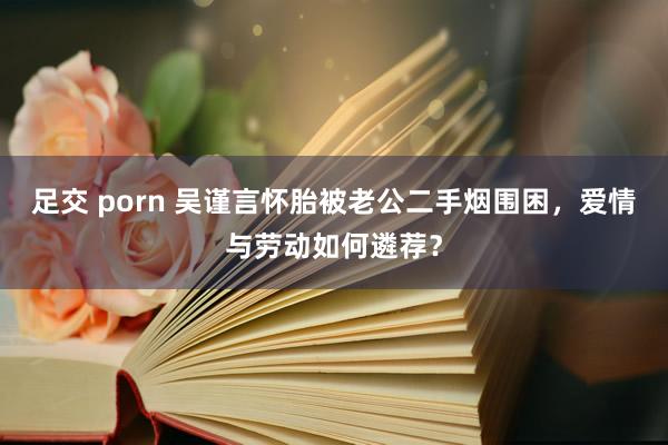 足交 porn 吴谨言怀胎被老公二手烟围困，爱情与劳动如何遴荐？