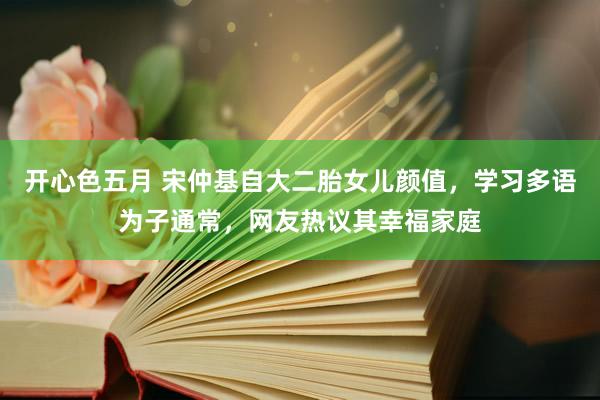 开心色五月 宋仲基自大二胎女儿颜值，学习多语为子通常，网友热议其幸福家庭