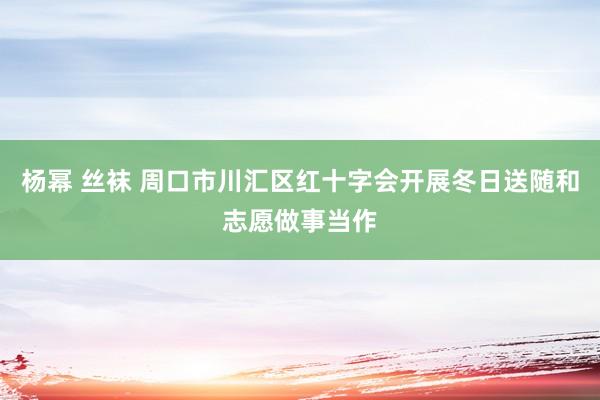 杨幂 丝袜 周口市川汇区红十字会开展冬日送随和志愿做事当作