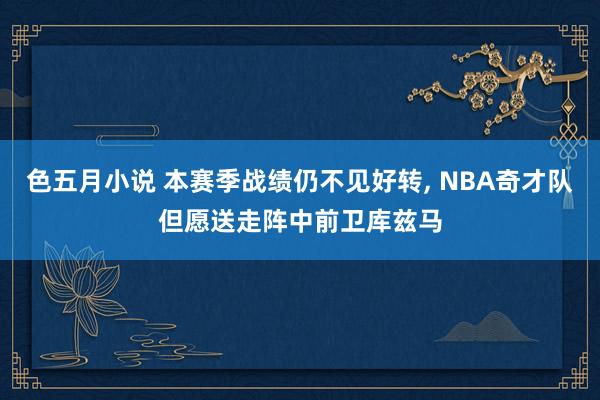 色五月小说 本赛季战绩仍不见好转， NBA奇才队但愿送走阵中前卫库兹马