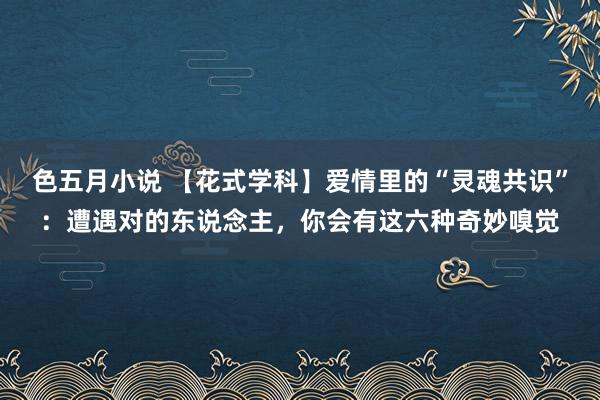 色五月小说 【花式学科】爱情里的“灵魂共识”：遭遇对的东说念主，你会有这六种奇妙嗅觉