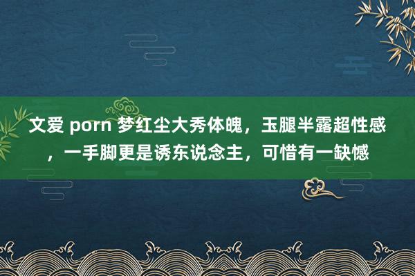 文爱 porn 梦红尘大秀体魄，玉腿半露超性感，一手脚更是诱东说念主，可惜有一缺憾