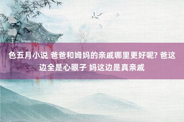 色五月小说 爸爸和姆妈的亲戚哪里更好呢? 爸这边全是心眼子 妈这边是真亲戚
