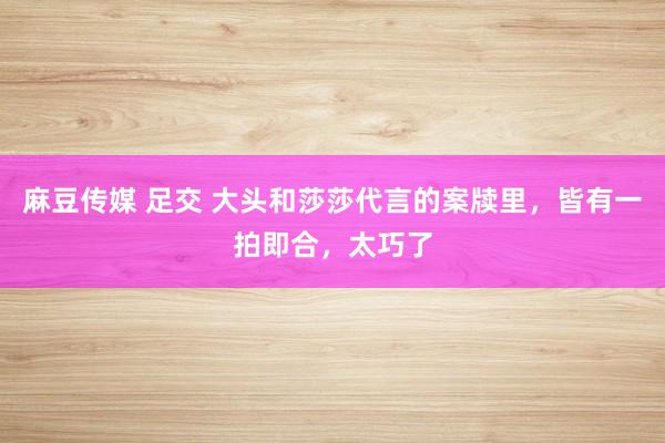 麻豆传媒 足交 大头和莎莎代言的案牍里，皆有一拍即合，太巧了