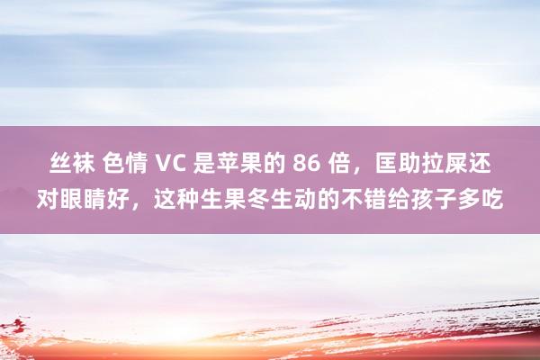 丝袜 色情 VC 是苹果的 86 倍，匡助拉屎还对眼睛好，这种生果冬生动的不错给孩子多吃