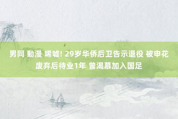 男同 動漫 唏嘘! 29岁华侨后卫告示退役 被申花废弃后待业1年 曾渴慕加入国足