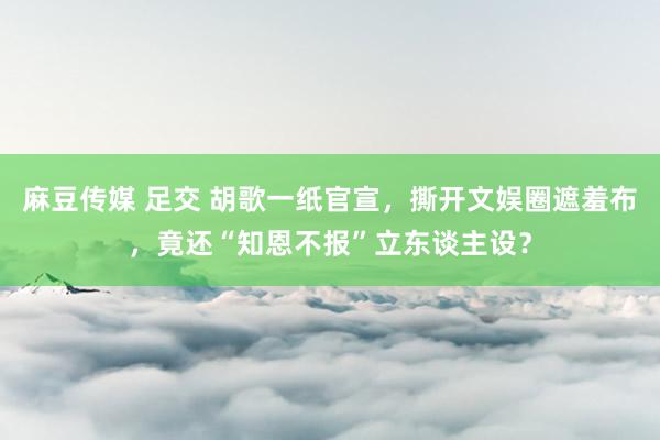 麻豆传媒 足交 胡歌一纸官宣，撕开文娱圈遮羞布，竟还“知恩不报”立东谈主设？