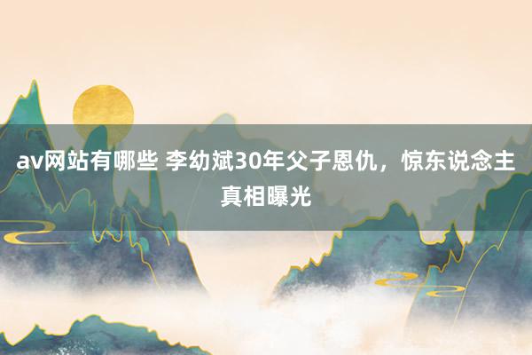 av网站有哪些 李幼斌30年父子恩仇，惊东说念主真相曝光