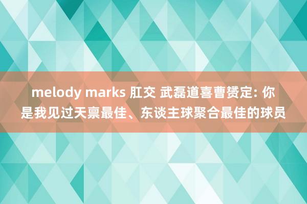 melody marks 肛交 武磊道喜曹赟定: 你是我见过天禀最佳、东谈主球聚合最佳的球员
