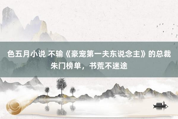 色五月小说 不输《豪宠第一夫东说念主》的总裁朱门榜单，书荒不迷途