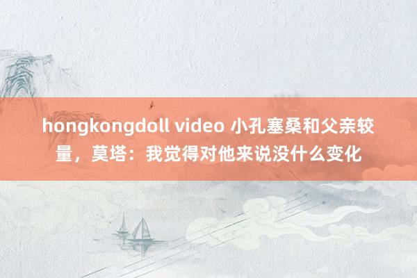 hongkongdoll video 小孔塞桑和父亲较量，莫塔：我觉得对他来说没什么变化
