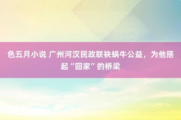 色五月小说 广州河汉民政联袂蜗牛公益，为他搭起“回家”的桥梁