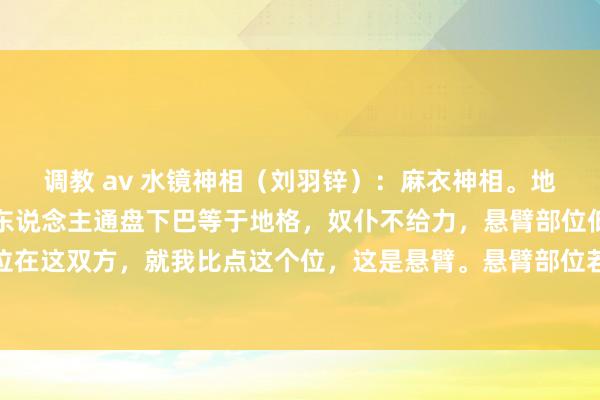 调教 av 水镜神相（刘羽锌）：麻衣神相。地格若是有皱纹、凹下的东说念主通盘下巴等于地格，奴仆不给力，悬臂部位低陷的东说念主悬臂部位在这双方，就我比点这个位，这是悬臂。悬臂部位若是低陷的东说念主施恩给别东说念主却反被仇恨，奴仆宫还...