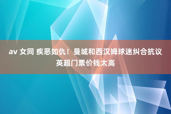 av 女同 疾恶如仇！曼城和西汉姆球迷纠合抗议英超门票价钱太高