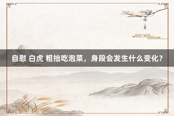 自慰 白虎 粗拙吃泡菜，身段会发生什么变化？