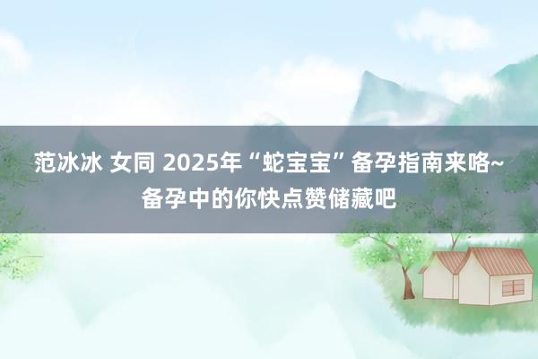 范冰冰 女同 2025年“蛇宝宝”备孕指南来咯~备孕中的你快点赞储藏吧