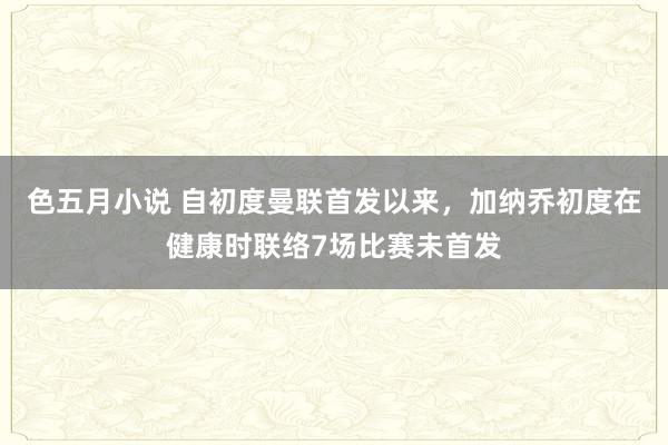 色五月小说 自初度曼联首发以来，加纳乔初度在健康时联络7场比赛未首发
