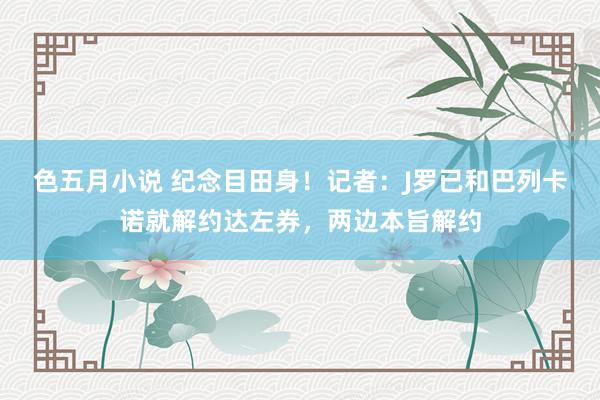色五月小说 纪念目田身！记者：J罗已和巴列卡诺就解约达左券，两边本旨解约
