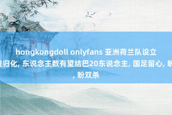 hongkongdoll onlyfans 亚洲荷兰队设立! 任性归化， 东说念主数有望结巴20东说念主， 国足留心， 盼双杀