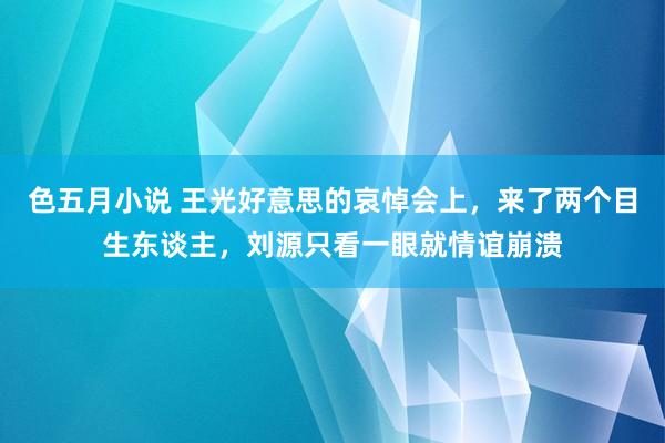 色五月小说 王光好意思的哀悼会上，来了两个目生东谈主，刘源只看一眼就情谊崩溃