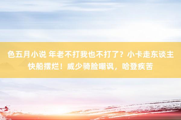 色五月小说 年老不打我也不打了？小卡走东谈主快船摆烂！威少骑脸嘲讽，哈登疾苦