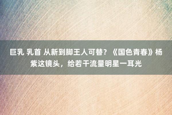 巨乳 乳首 从新到脚王人可替？《国色青春》杨紫这镜头，给若干流量明星一耳光