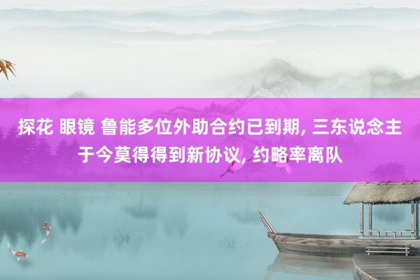 探花 眼镜 鲁能多位外助合约已到期， 三东说念主于今莫得得到新协议， 约略率离队