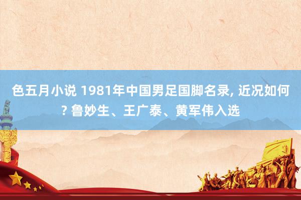 色五月小说 1981年中国男足国脚名录， 近况如何? 鲁妙生、王广泰、黄军伟入选