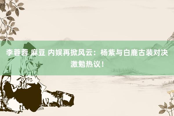 李蓉蓉 麻豆 内娱再掀风云：杨紫与白鹿古装对决激勉热议！