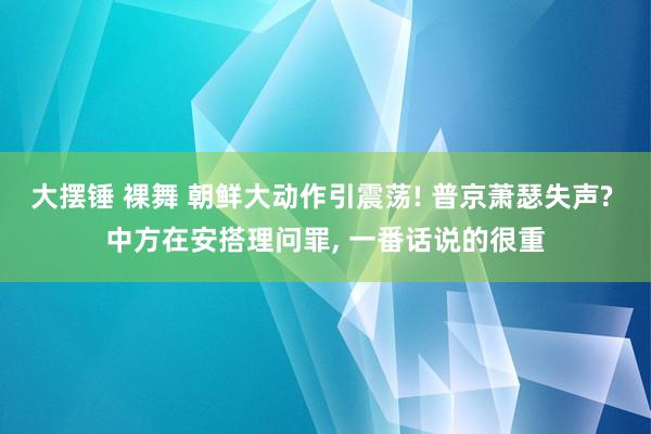 大摆锤 裸舞 朝鲜大动作引震荡! 普京萧瑟失声? 中方在安搭理问罪， 一番话说的很重