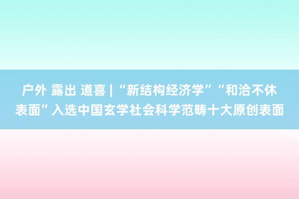 户外 露出 道喜 | “新结构经济学”“和洽不休表面”入选中国玄学社会科学范畴十大原创表面