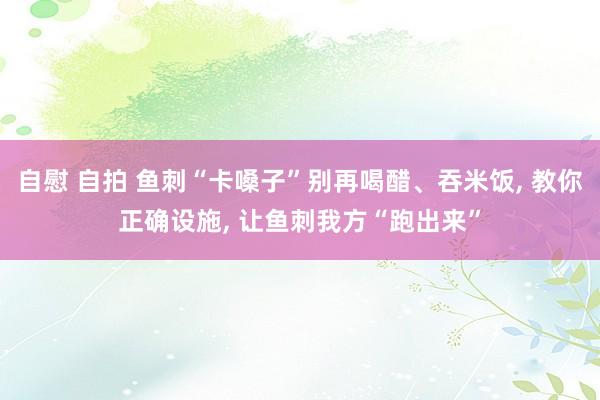 自慰 自拍 鱼刺“卡嗓子”别再喝醋、吞米饭， 教你正确设施， 让鱼刺我方“跑出来”