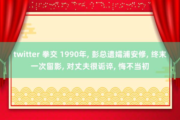 twitter 拳交 1990年， 彭总遗孀浦安修， 终末一次留影， 对丈夫很诟谇， 悔不当初
