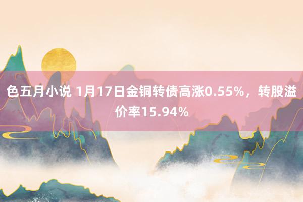 色五月小说 1月17日金铜转债高涨0.55%，转股溢价率15.94%