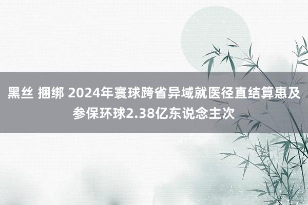 黑丝 捆绑 2024年寰球跨省异域就医径直结算惠及参保环球2.38亿东说念主次