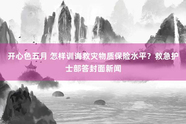 开心色五月 怎样训诲救灾物质保险水平？救急护士部答封面新闻