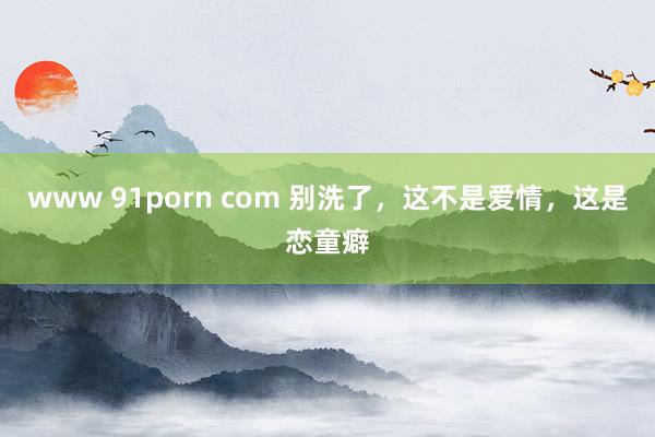 www 91porn com 别洗了，这不是爱情，这是恋童癖