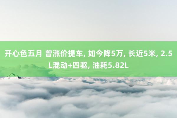 开心色五月 曾涨价提车， 如今降5万， 长近5米， 2.5L混动+四驱， 油耗5.82L