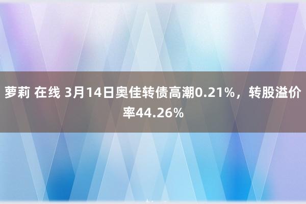 萝莉 在线 3月14日奥佳转债高潮0.21%，转股溢价率44.26%