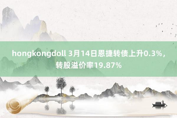 hongkongdoll 3月14日恩捷转债上升0.3%，转股溢价率19.87%