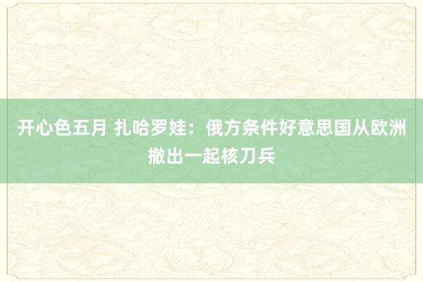 开心色五月 扎哈罗娃：俄方条件好意思国从欧洲撤出一起核刀兵